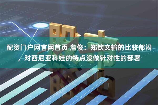 配资门户网官网首页 詹俊：郑钦文输的比较郁闷，对西尼亚科娃的特点没做针对性的部署