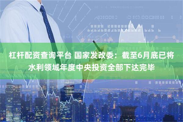 杠杆配资查询平台 国家发改委：截至6月底已将水利领域年度中央投资全部下达完毕