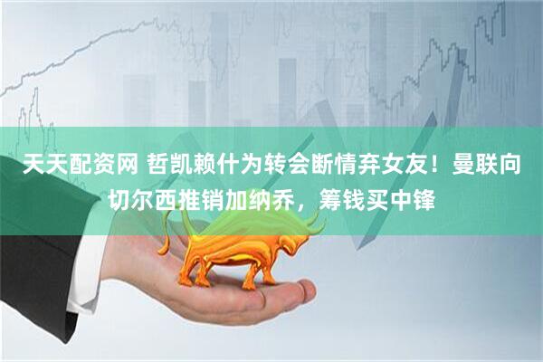 天天配资网 哲凯赖什为转会断情弃女友！曼联向切尔西推销加纳乔，筹钱买中锋