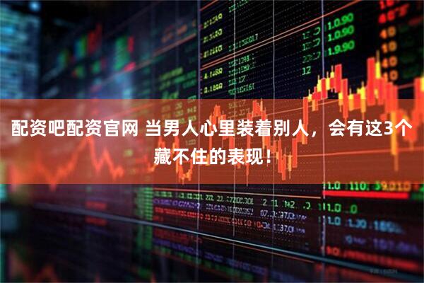 配资吧配资官网 当男人心里装着别人，会有这3个藏不住的表现！