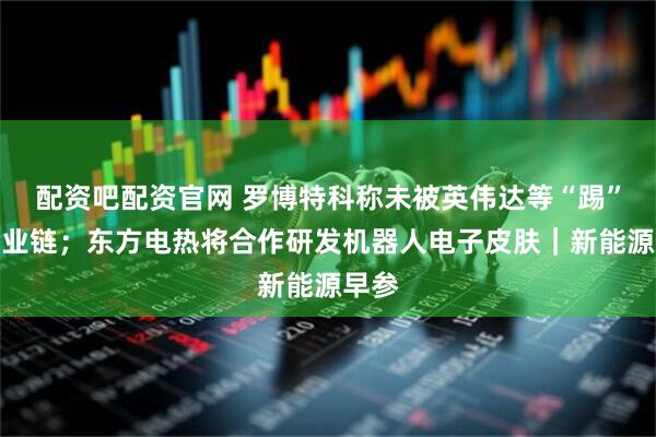 配资吧配资官网 罗博特科称未被英伟达等“踢”出产业链；东方电热将合作研发机器人电子皮肤｜新能源早参