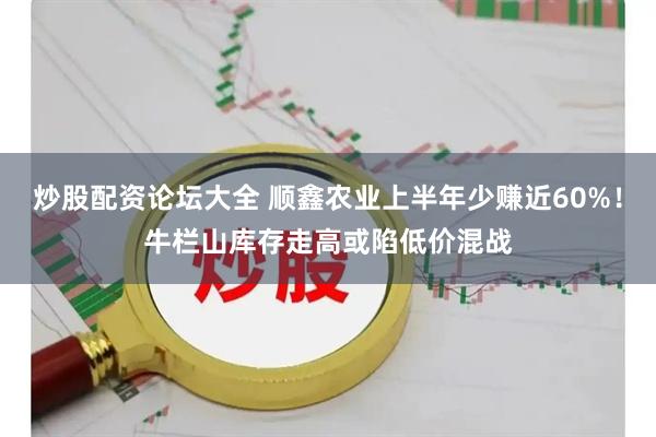 炒股配资论坛大全 顺鑫农业上半年少赚近60%！牛栏山库存走高或陷低价混战