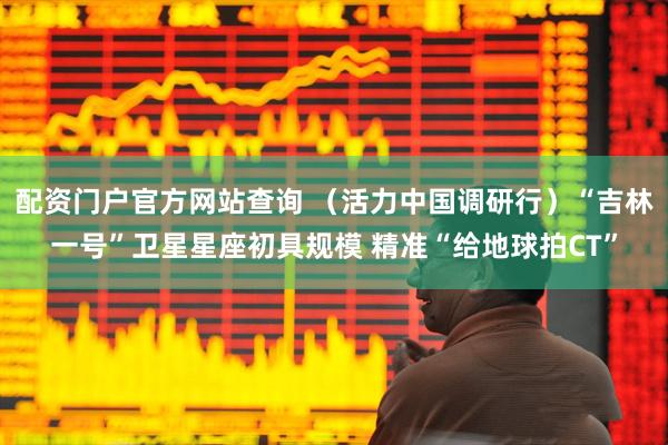 配资门户官方网站查询 （活力中国调研行）“吉林一号”卫星星座初具规模 精准“给地球拍CT”