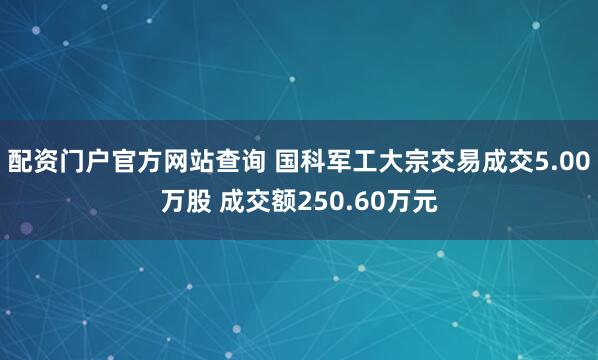 配资门户官方网站查询 国科军工大宗交易成交5.00万股 成交额250.60万元