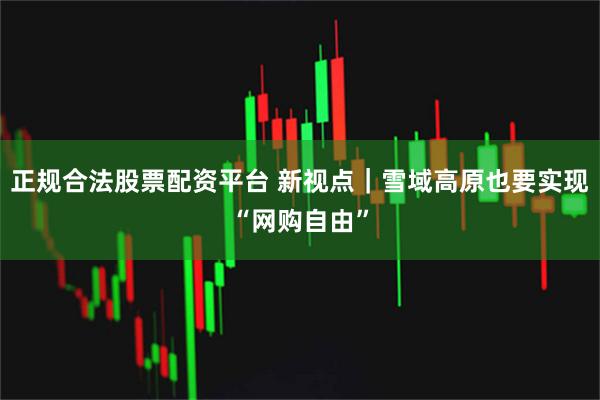 正规合法股票配资平台 新视点｜雪域高原也要实现“网购自由”