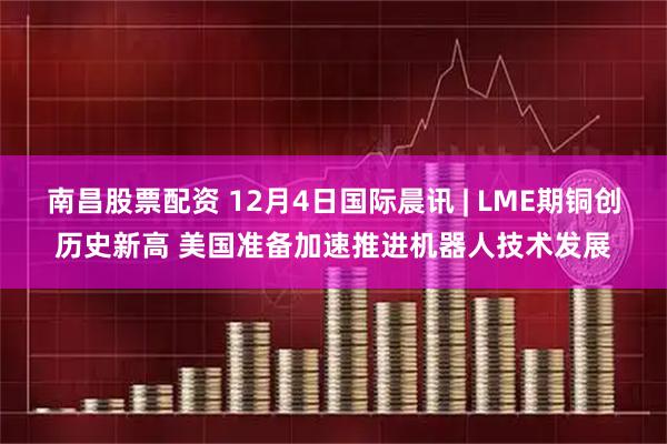 南昌股票配资 12月4日国际晨讯 | LME期铜创历史新高 美国准备加速推进机器人技术发展