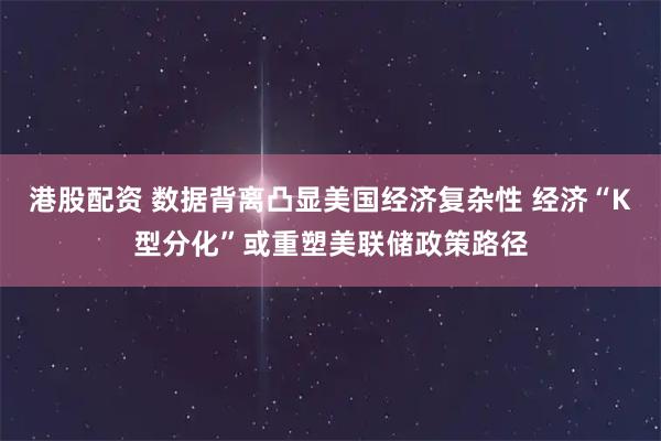 港股配资 数据背离凸显美国经济复杂性 经济“K型分化”或重塑美联储政策路径