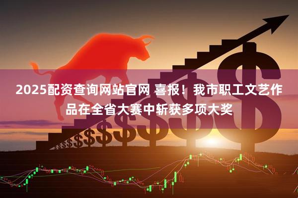 2025配资查询网站官网 喜报！我市职工文艺作品在全省大赛中斩获多项大奖