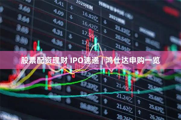 股票配资理财 IPO速递 | 鸿仕达申购一览