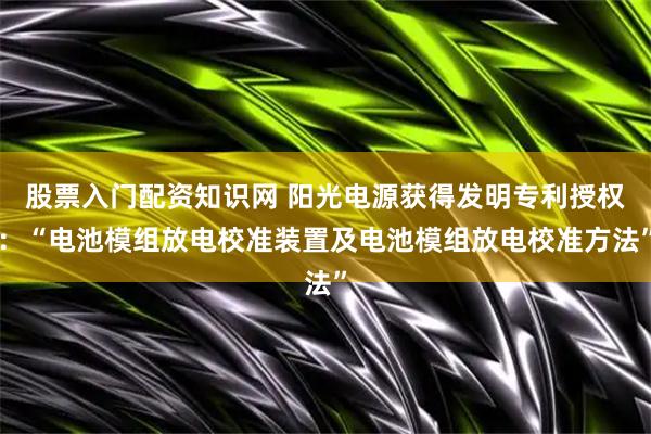 股票入门配资知识网 阳光电源获得发明专利授权：“电池模组放电校准装置及电池模组放电校准方法”