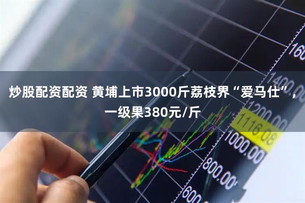 炒股配资配资 黄埔上市3000斤荔枝界“爱马仕”，一级果380元/斤