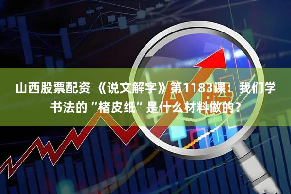 山西股票配资 《说文解字》第1183课：我们学书法的“楮皮纸”是什么材料做的？