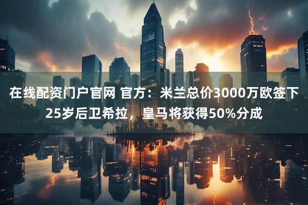 在线配资门户官网 官方：米兰总价3000万欧签下25岁后卫希拉，皇马将获得50%分成